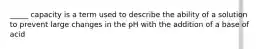 _____ capacity is a term used to describe the ability of a solution to prevent large changes in the pH with the addition of a base of acid