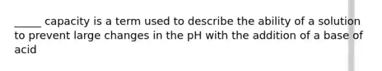 _____ capacity is a term used to describe the ability of a solution to prevent large changes in the pH with the addition of a base of acid