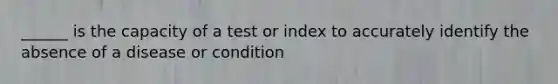 ______ is the capacity of a test or index to accurately identify the absence of a disease or condition