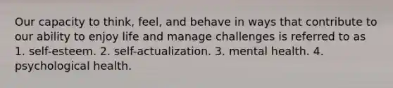 Our capacity to think, feel, and behave in ways that contribute to our ability to enjoy life and manage challenges is referred to as 1. self-esteem. 2. self-actualization. 3. mental health. 4. psychological health.