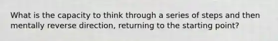 What is the capacity to think through a series of steps and then mentally reverse direction, returning to the starting point?