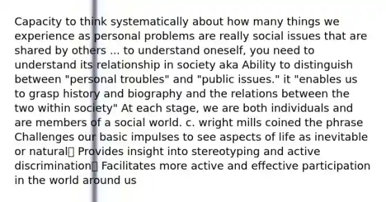 Capacity to think systematically about how many things we experience as personal problems are really social issues that are shared by others ... to understand oneself, you need to understand its relationship in society aka Ability to distinguish between "personal troubles" and "public issues." it "enables us to grasp history and biography and the relations between the two within society" At each stage, we are both individuals and are members of a social world. c. wright mills coined the phrase Challenges our basic impulses to see aspects of life as inevitable or natural Provides insight into stereotyping and active discrimination Facilitates more active and effective participation in the world around us