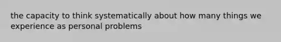 the capacity to think systematically about how many things we experience as personal problems