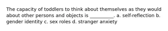 The capacity of toddlers to think about themselves as they would about other persons and objects is __________. a. self-reflection b. gender identity c. sex roles d. stranger anxiety