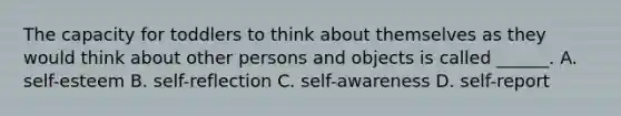 The capacity for toddlers to think about themselves as they would think about other persons and objects is called ______. A. self-esteem B. self-reflection C. self-awareness D. self-report