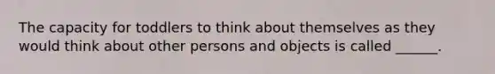 The capacity for toddlers to think about themselves as they would think about other persons and objects is called ______.