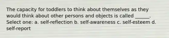 The capacity for toddlers to think about themselves as they would think about other persons and objects is called ______. Select one: a. self-reflection b. self-awareness c. self-esteem d. self-report