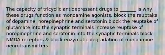 The capacity of tricyclic antidepressant drugs to _______ is why these drugs function as monoamine agonists. block the reuptake of dopamine, norepinephrine and serotonin block the reuptake of glutamate into the synaptic terminals increase reuptake of norepinephrine and serotonin into the synaptic terminals block NMDA receptors & block enzymatic degradation of monoamine neurotransmitters