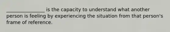 ________________ is the capacity to understand what another person is feeling by experiencing the situation from that person's frame of reference.