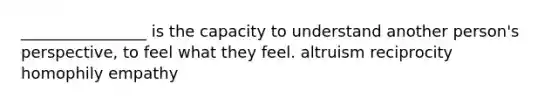 ________________ is the capacity to understand another person's perspective, to feel what they feel. altruism reciprocity homophily empathy