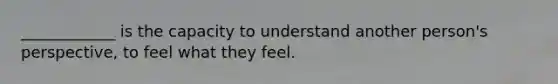 ____________ is the capacity to understand another person's perspective, to feel what they feel.