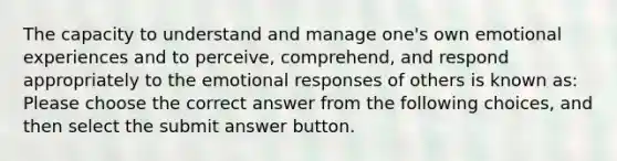 The capacity to understand and manage one's own emotional experiences and to perceive, comprehend, and respond appropriately to the emotional responses of others is known as: Please choose the correct answer from the following choices, and then select the submit answer button.