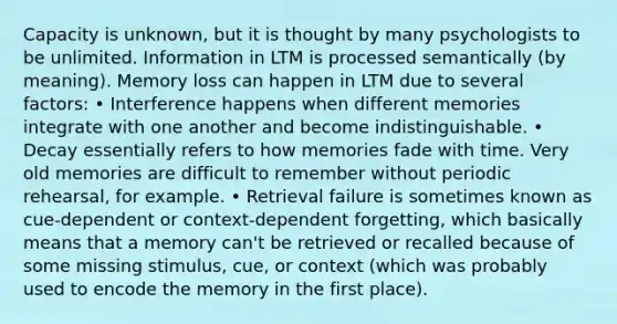 Capacity is unknown, but it is thought by many psychologists to be unlimited. Information in LTM is processed semantically (by meaning). Memory loss can happen in LTM due to several factors: • Interference happens when different memories integrate with one another and become indistinguishable. • Decay essentially refers to how memories fade with time. Very old memories are difficult to remember without periodic rehearsal, for example. • Retrieval failure is sometimes known as cue-dependent or context-dependent forgetting, which basically means that a memory can't be retrieved or recalled because of some missing stimulus, cue, or context (which was probably used to encode the memory in the first place).