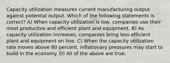 Capacity utilization measures current manufacturing output against potential output. Which of the following statements is correct? A) When capacity utilization is low, companies use their most productive and efficient plant and equipment. B) As capacity utilization increases, companies bring less efficient plant and equipment on line. C) When the capacity utilization rate moves above 80 percent, inflationary pressures may start to build in the economy. D) All of the above are true.