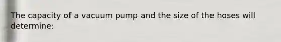 The capacity of a vacuum pump and the size of the hoses will determine: