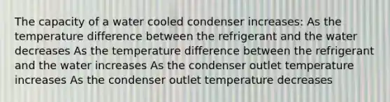 The capacity of a water cooled condenser increases: As the temperature difference between the refrigerant and the water decreases As the temperature difference between the refrigerant and the water increases As the condenser outlet temperature increases As the condenser outlet temperature decreases