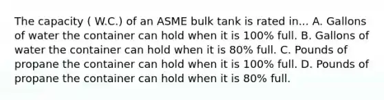 The capacity ( W.C.) of an ASME bulk tank is rated in... A. Gallons of water the container can hold when it is 100% full. B. Gallons of water the container can hold when it is 80% full. C. Pounds of propane the container can hold when it is 100% full. D. Pounds of propane the container can hold when it is 80% full.