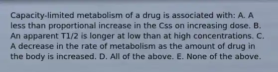 Capacity-limited metabolism of a drug is associated with: A. A less than proportional increase in the Css on increasing dose. B. An apparent T1/2 is longer at low than at high concentrations. C. A decrease in the rate of metabolism as the amount of drug in the body is increased. D. All of the above. E. None of the above.