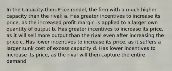 In the Capacity-then-Price model, the firm with a much higher capacity than the rival: a. Has greater incentives to increase its price, as the increased profit-margin is applied to a larger own quantity of output b. Has greater incentives to increase its price, as it will sell more output than the rival even after increasing the price c. Has lower incentives to increase its price, as it suffers a larger sunk cost of excess capacity d. Has lower incentives to increase its price, as the rival will then capture the entire demand