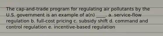 The cap-and-trade program for regulating air pollutants by the U.S. government is an example of a(n) ____. a. service-flow regulation b. full-cost pricing c. subsidy shift d. command and control regulation e. incentive-based regulation