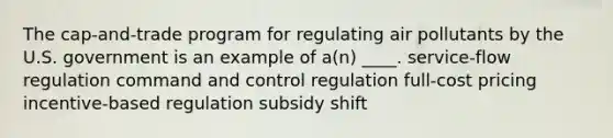 The cap-and-trade program for regulating air pollutants by the U.S. government is an example of a(n) ____. service-flow regulation command and control regulation full-cost pricing incentive-based regulation subsidy shift