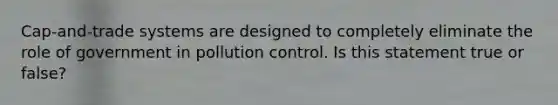 Cap-and-trade systems are designed to completely eliminate the role of government in pollution control. Is this statement true or false?