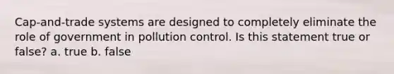 Cap-and-trade systems are designed to completely eliminate the role of government in pollution control. Is this statement true or false? a. true b. false