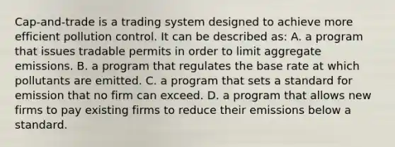 Cap-and-trade is a trading system designed to achieve more efficient pollution control. It can be described as: A. a program that issues tradable permits in order to limit aggregate emissions. B. a program that regulates the base rate at which pollutants are emitted. C. a program that sets a standard for emission that no firm can exceed. D. a program that allows new firms to pay existing firms to reduce their emissions below a standard.