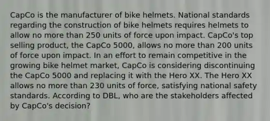 CapCo is the manufacturer of bike helmets. National standards regarding the construction of bike helmets requires helmets to allow no more than 250 units of force upon impact. CapCo's top selling product, the CapCo 5000, allows no more than 200 units of force upon impact. In an effort to remain competitive in the growing bike helmet market, CapCo is considering discontinuing the CapCo 5000 and replacing it with the Hero XX. The Hero XX allows no more than 230 units of force, satisfying national safety standards. According to DBL, who are the stakeholders affected by CapCo's decision?