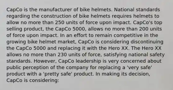 CapCo is the manufacturer of bike helmets. National standards regarding the construction of bike helmets requires helmets to allow no more than 250 units of force upon impact. CapCo's top selling product, the CapCo 5000, allows no more than 200 units of force upon impact. In an effort to remain competitive in the growing bike helmet market, CapCo is considering discontinuing the CapCo 5000 and replacing it with the Hero XX. The Hero XX allows no more than 230 units of force, satisfying national safety standards. However, CapCo leadership is very concerned about public perception of the company for replacing a 'very safe' product with a 'pretty safe' product. In making its decision, CapCo is considering: