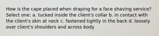 How is the cape placed when draping for a face shaving service? Select one: a. tucked inside the client's collar b. in contact with the client's skin at neck c. fastened tightly in the back d. loosely over client's shoulders and across body