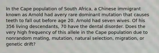 In the Cape population of South Africa, a Chinese immigrant known as Arnold had avery rare dominant mutation that causes teeth to fall out before age 20. Arnold had seven wives. Of his 356 living descendants, 70 have the dental disorder. Does the very high frequency of this allele in the Cape population due to nonrandom mating, mutation, natural selection, migration, or genetic drift?