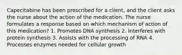 Capecitabine has been prescribed for a client, and the client asks the nurse about the action of the medication. The nurse formulates a response based on which mechanism of action of this medication? 1. Promotes DNA synthesis 2. Interferes with protein synthesis 3. Assists with the processing of RNA 4. Processes enzymes needed for cellular growth