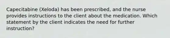 Capecitabine (Xeloda) has been prescribed, and the nurse provides instructions to the client about the medication. Which statement by the client indicates the need for further instruction?