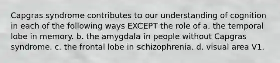 Capgras syndrome contributes to our understanding of cognition in each of the following ways EXCEPT the role of a. the temporal lobe in memory. b. the amygdala in people without Capgras syndrome. c. the frontal lobe in schizophrenia. d. visual area V1.