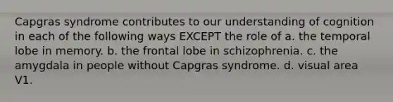 Capgras syndrome contributes to our understanding of cognition in each of the following ways EXCEPT the role of a. the temporal lobe in memory. b. the frontal lobe in schizophrenia. c. the amygdala in people without Capgras syndrome. d. visual area V1.