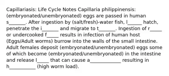 Capillariasis: Life Cycle Notes Capillaria philippinensis: (embryonated/unembryonated) eggs are passed in human s_______. After ingestion by (salt/fresh)-water fish, l______ hatch, penetrate the i_______ and migrate to t_______. Ingestion of r_____ or undercooked f_____ results in infection of human host (Eggs/Adult worms) burrow into the walls of the small intestine. Adult females deposit (embryonated/unembryonated) eggs some of which become (embryonated/unembryonated) in the intestine and release l_____ that can cause a_____________ resulting in h___________ (high worm load).