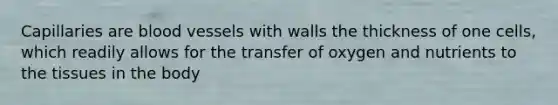 Capillaries are blood vessels with walls the thickness of one cells, which readily allows for the transfer of oxygen and nutrients to the tissues in the body