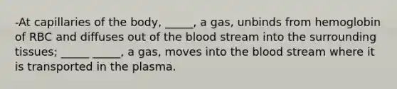 -At capillaries of the body, _____, a gas, unbinds from hemoglobin of RBC and diffuses out of the blood stream into the surrounding tissues; _____ _____, a gas, moves into the blood stream where it is transported in the plasma.