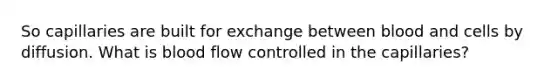 So capillaries are built for exchange between blood and cells by diffusion. What is blood flow controlled in the capillaries?