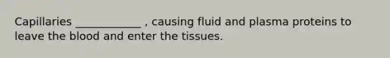 Capillaries ____________ , causing fluid and plasma proteins to leave the blood and enter the tissues.