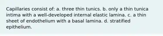 Capillaries consist of: a. three thin tunics. b. only a thin tunica intima with a well-developed internal elastic lamina. c. a thin sheet of endothelium with a basal lamina. d. stratified epithelium.