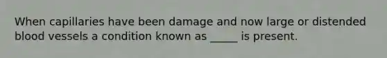 When capillaries have been damage and now large or distended blood vessels a condition known as _____ is present.