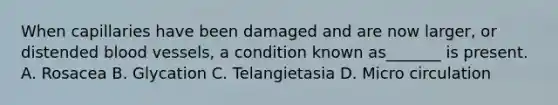 When capillaries have been damaged and are now larger, or distended blood vessels, a condition known as_______ is present. A. Rosacea B. Glycation C. Telangietasia D. Micro circulation