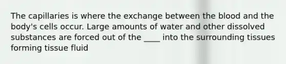 The capillaries is where the exchange between the blood and the body's cells occur. Large amounts of water and other dissolved substances are forced out of the ____ into the surrounding tissues forming tissue fluid