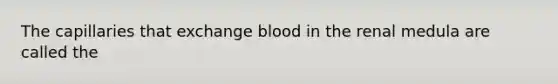 The capillaries that exchange blood in the renal medula are called the