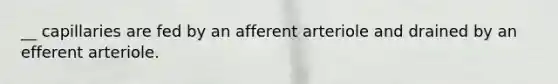 __ capillaries are fed by an afferent arteriole and drained by an efferent arteriole.