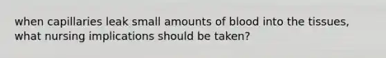when capillaries leak small amounts of blood into the tissues, what nursing implications should be taken?