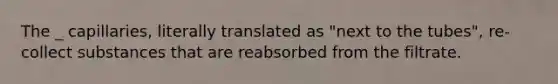 The _ capillaries, literally translated as "next to the tubes", re-collect substances that are reabsorbed from the filtrate.