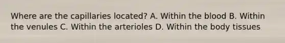 Where are the capillaries​ located? A. Within the blood B. Within the venules C. Within the arterioles D. Within the body tissues